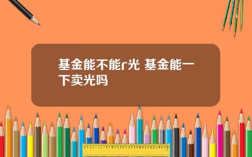 基金能不能r光 基金能一下卖光吗