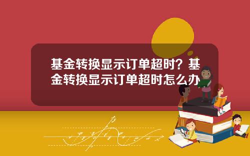 基金转换显示订单超时？基金转换显示订单超时怎么办