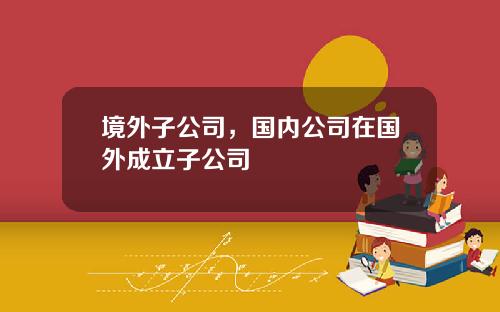境外子公司，国内公司在国外成立子公司