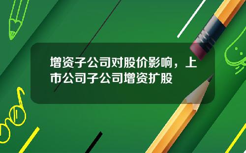 增资子公司对股价影响，上市公司子公司增资扩股