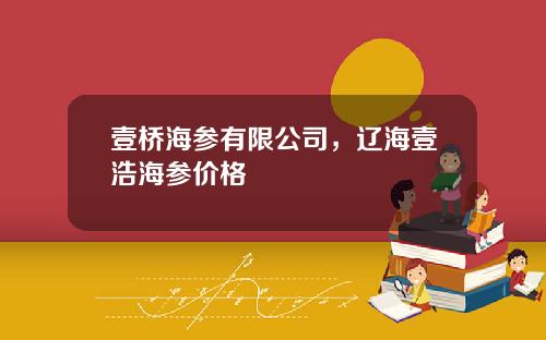 壹桥海参有限公司，辽海壹浩海参价格