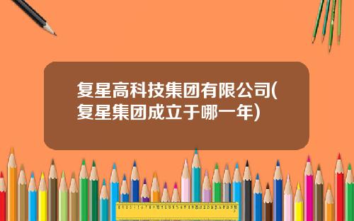 复星高科技集团有限公司(复星集团成立于哪一年)