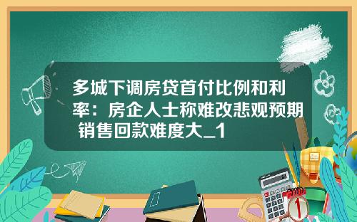 多城下调房贷首付比例和利率：房企人士称难改悲观预期 销售回款难度大_1