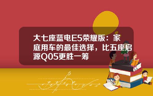 大七座蓝电E5荣耀版：家庭用车的最佳选择，比五座启源Q05更胜一筹