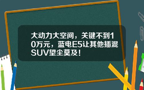 大动力大空间，关键不到10万元，蓝电E5让其他插混SUV望尘莫及！