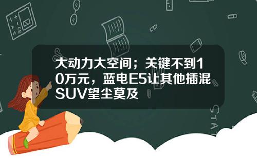 大动力大空间；关键不到10万元，蓝电E5让其他插混SUV望尘莫及