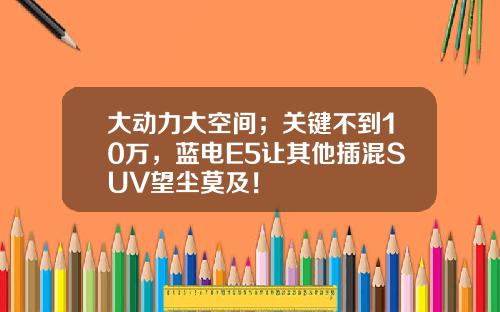 大动力大空间；关键不到10万，蓝电E5让其他插混SUV望尘莫及！