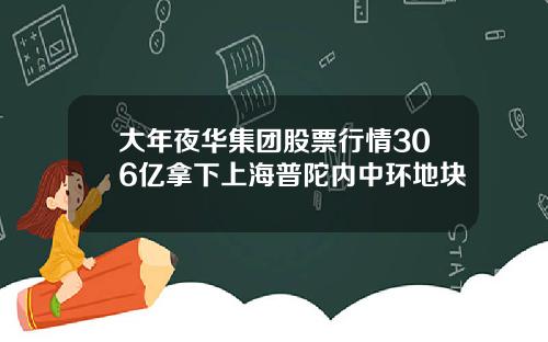 大年夜华集团股票行情306亿拿下上海普陀内中环地块