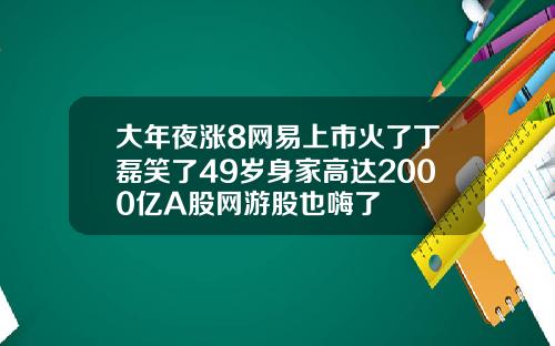 大年夜涨8网易上市火了丁磊笑了49岁身家高达2000亿A股网游股也嗨了