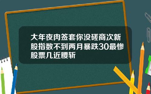 大年夜肉签套你没磋商次新股指数不到两月暴跌30最惨股票几近腰斩