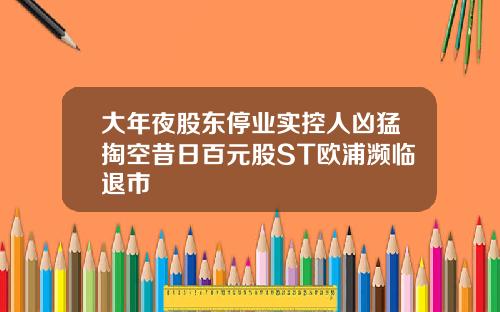 大年夜股东停业实控人凶猛掏空昔日百元股ST欧浦濒临退市