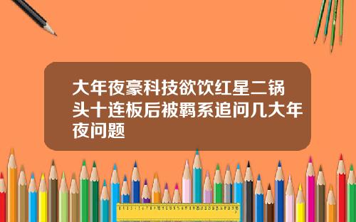 大年夜豪科技欲饮红星二锅头十连板后被羁系追问几大年夜问题