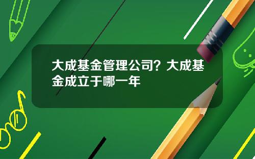 大成基金管理公司？大成基金成立于哪一年