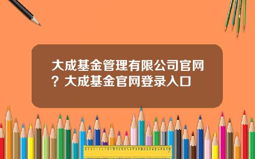 大成基金管理有限公司官网？大成基金官网登录入口