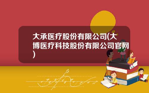 大承医疗股份有限公司(大博医疗科技股份有限公司官网)