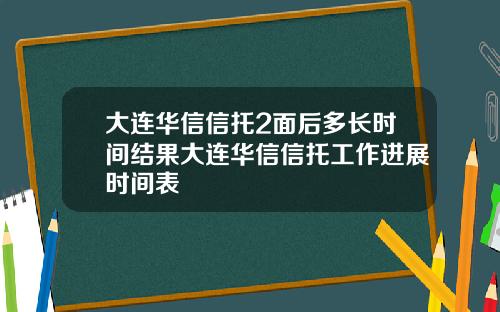 大连华信信托2面后多长时间结果大连华信信托工作进展时间表