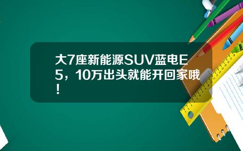 大7座新能源SUV蓝电E5，10万出头就能开回家哦！