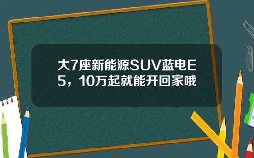 大7座新能源SUV蓝电E5，10万起就能开回家哦