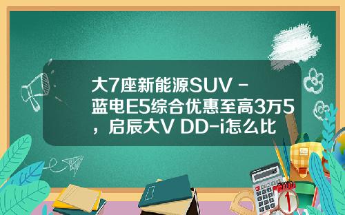 大7座新能源SUV - 蓝电E5综合优惠至高3万5，启辰大V DD-i怎么比？
