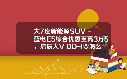 大7座新能源SUV - 蓝电E5综合优惠至高3万5，启辰大V DD-i要怎么比？