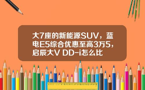 大7座的新能源SUV，蓝电E5综合优惠至高3万5，启辰大V DD-i怎么比