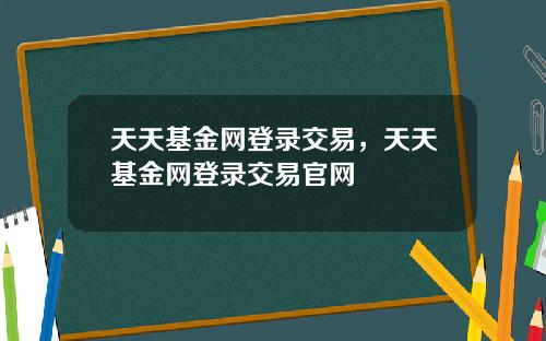 天天基金网登录交易，天天基金网登录交易官网