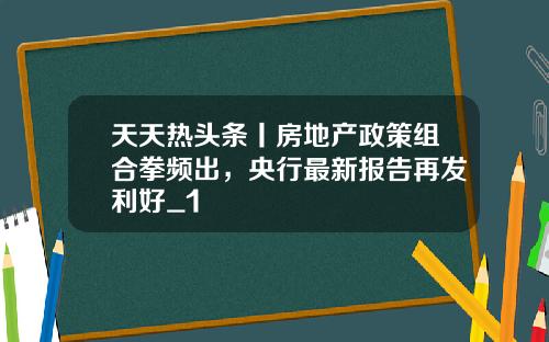 天天热头条丨房地产政策组合拳频出，央行最新报告再发利好_1
