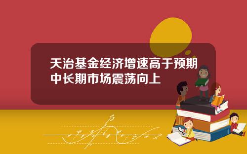 天治基金经济增速高于预期中长期市场震荡向上