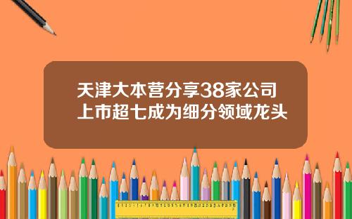 天津大本营分享38家公司上市超七成为细分领域龙头