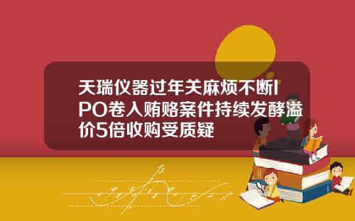 天瑞仪器过年关麻烦不断IPO卷入贿赂案件持续发酵溢价5倍收购受质疑