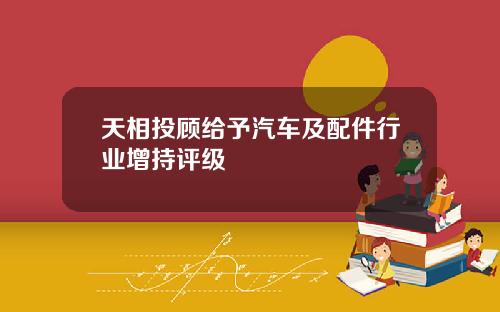 天相投顾给予汽车及配件行业增持评级