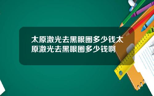 太原激光去黑眼圈多少钱太原激光去黑眼圈多少钱啊