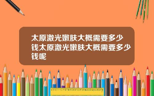 太原激光嫩肤大概需要多少钱太原激光嫩肤大概需要多少钱呢