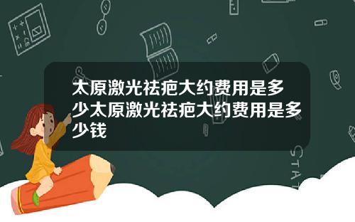太原激光祛疤大约费用是多少太原激光祛疤大约费用是多少钱