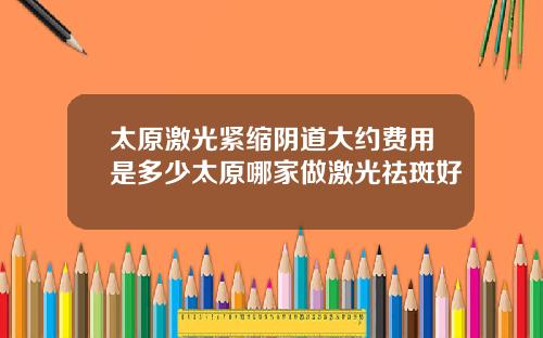 太原激光紧缩阴道大约费用是多少太原哪家做激光祛斑好