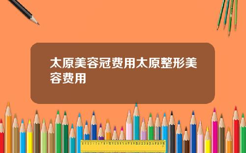 太原美容冠费用太原整形美容费用