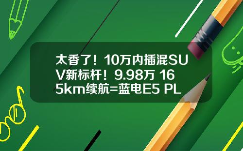 太香了！10万内插混SUV新标杆！9.98万+165km续航=蓝电E5 PLUS