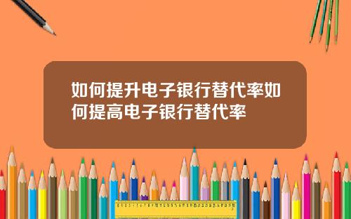 如何提升电子银行替代率如何提高电子银行替代率