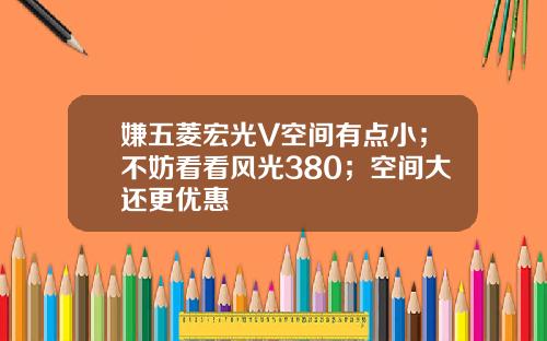 嫌五菱宏光V空间有点小；不妨看看风光380；空间大还更优惠