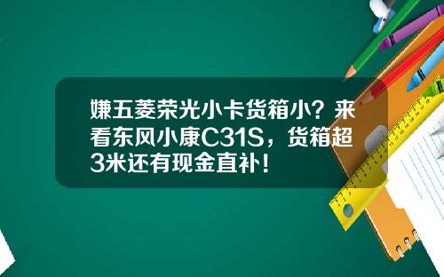 嫌五菱荣光小卡货箱小？来看东风小康C31S，货箱超3米还有现金直补！