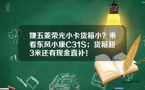 嫌五菱荣光小卡货箱小？来看东风小康C31S；货箱超3米还有现金直补！
