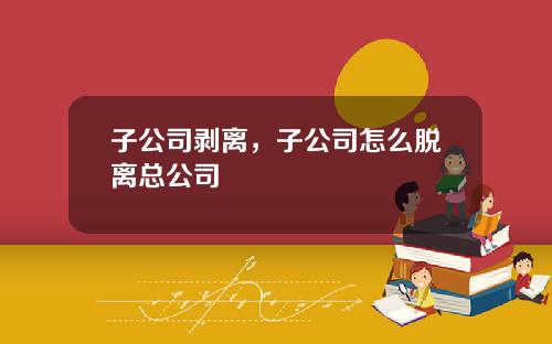 子公司剥离，子公司怎么脱离总公司