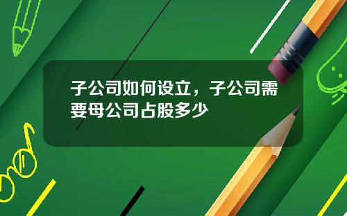 子公司如何设立，子公司需要母公司占股多少