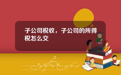 子公司税收，子公司的所得税怎么交