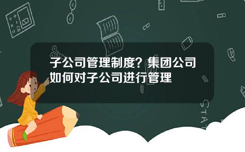 子公司管理制度？集团公司如何对子公司进行管理