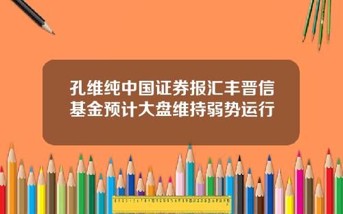 孔维纯中国证券报汇丰晋信基金预计大盘维持弱势运行