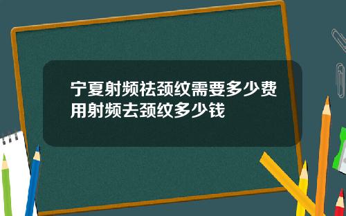 宁夏射频祛颈纹需要多少费用射频去颈纹多少钱