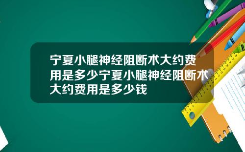 宁夏小腿神经阻断术大约费用是多少宁夏小腿神经阻断术大约费用是多少钱