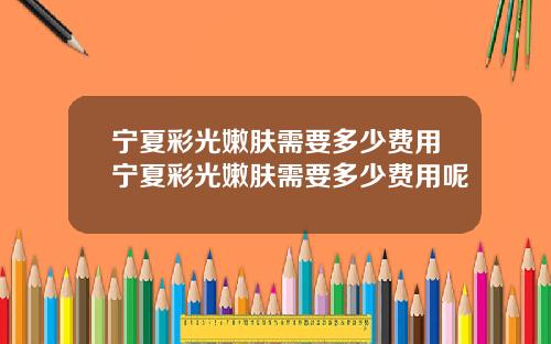 宁夏彩光嫩肤需要多少费用宁夏彩光嫩肤需要多少费用呢