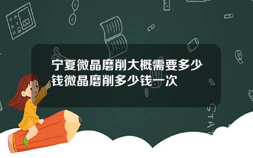 宁夏微晶磨削大概需要多少钱微晶磨削多少钱一次